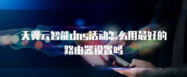 天翼云智能dns活动怎么用最好的路由器设置吗