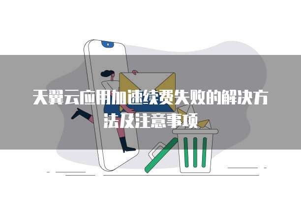 天翼云应用加速续费失败的解决方法及注意事项