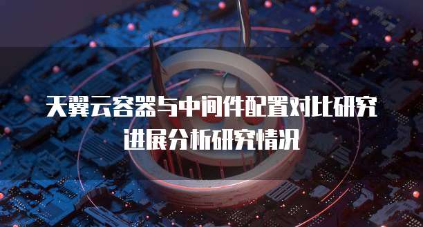 天翼云容器与中间件配置对比研究进展分析研究情况
