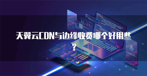 天翼云CDN与边缘收费哪个好用些?
