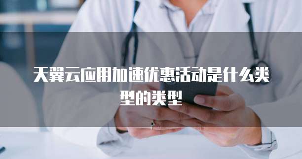 天翼云应用加速优惠活动是什么类型的类型