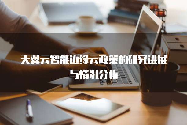 天翼云智能边缘云政策的研究进展与情况分析