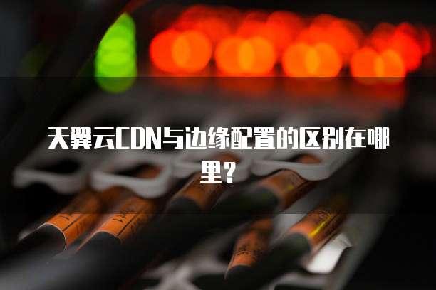 天翼云CDN与边缘配置的区别在哪里?