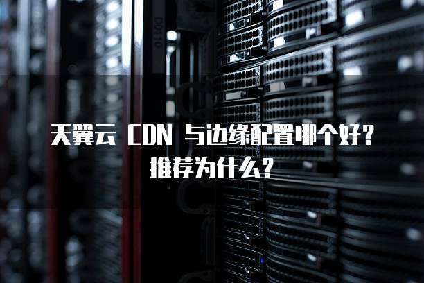 天翼云 CDN 与边缘配置哪个好?推荐为什么?