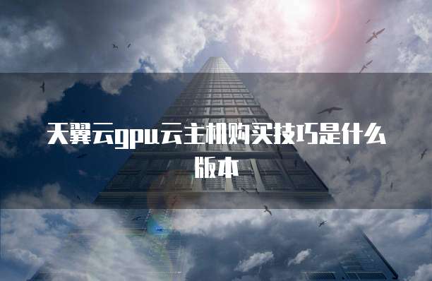 天翼云gpu云主机购买技巧是什么版本
