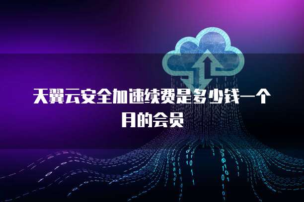 天翼云安全加速续费是多少钱一个月的会员