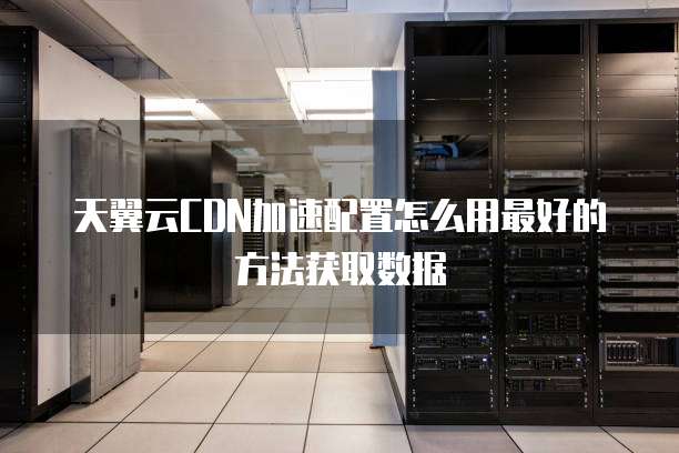 天翼云CDN加速配置怎么用最好的方法获取数据