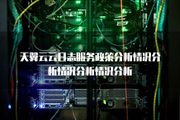 天翼云云日志服务政策分析情况分析情况分析情况分析