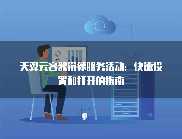 天翼云容器镜像服务活动：快速设置和打开的指南