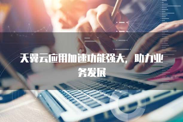 天翼云应用加速功能强大,助力业务发展