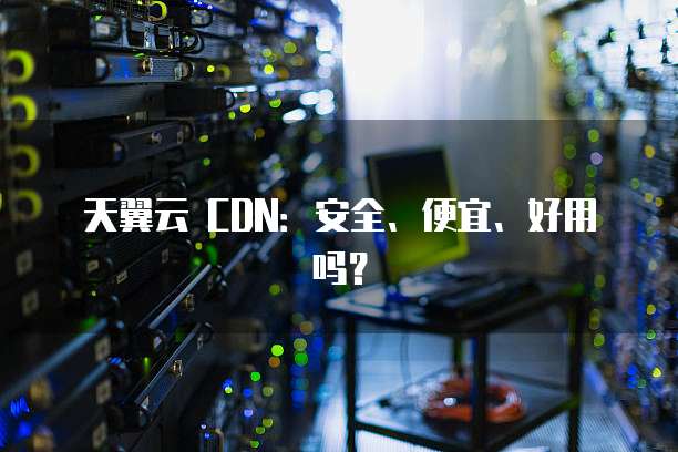 天翼云 CDN:安全、便宜、好用吗?