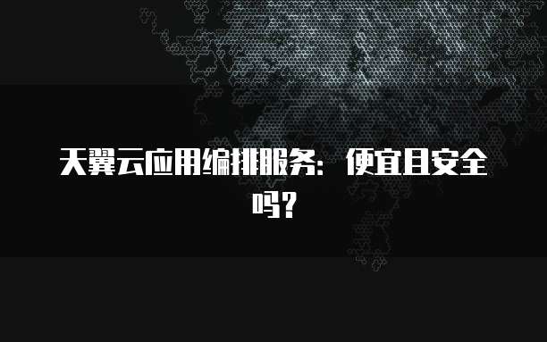 天翼云应用编排服务:便宜且安全吗?