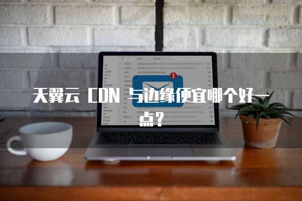 天翼云 CDN 与边缘便宜哪个好一点？