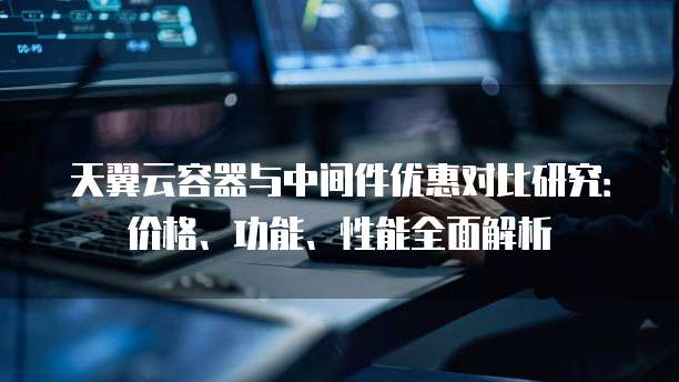 天翼云容器与中间件优惠对比研究:价格、功能、性能全面解析
