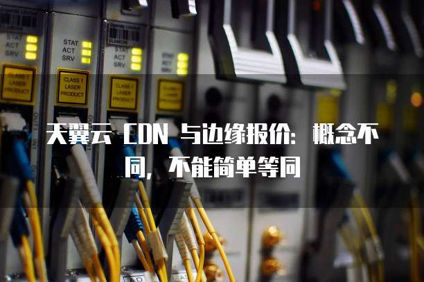 天翼云 CDN 与边缘报价:概念不同,不能简单等同