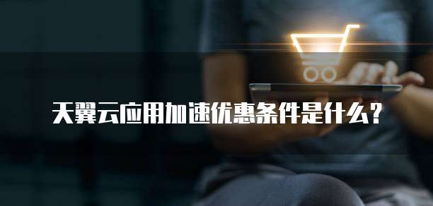 天翼云应用加速优惠条件是什么?