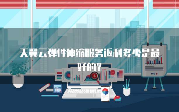 天翼云弹性伸缩服务返利多少是最好的?
