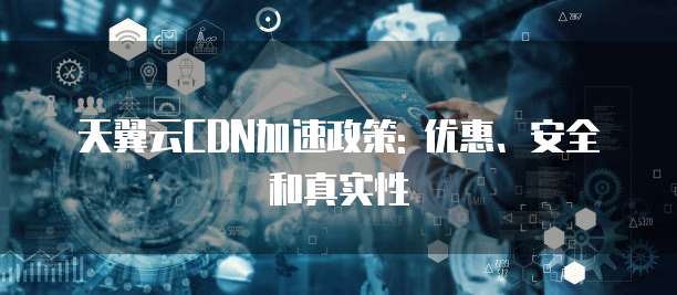 天翼云CDN加速政策: 优惠、安全和真实性