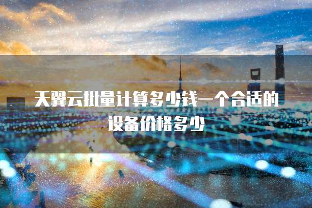 天翼云批量计算多少钱一个合适的设备价格多少