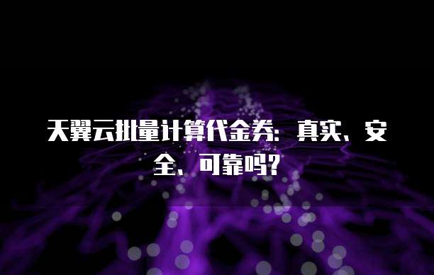 天翼云批量计算代金券:真实、安全、可靠吗?