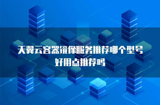 天翼云容器镜像服务推荐哪个型号好用点推荐吗