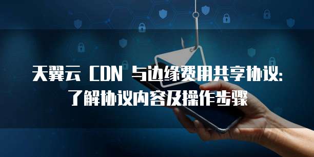 天翼云 CDN 与边缘费用共享协议：了解协议内容及操作步骤