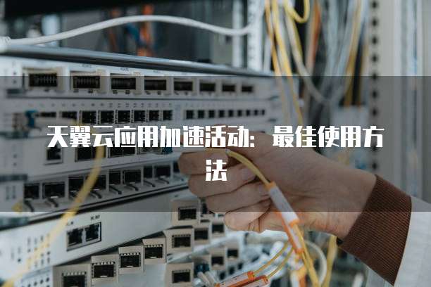 天翼云应用加速活动:最佳使用方法