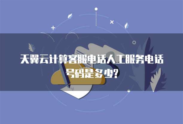 天翼云计算客服电话人工服务电话号码是多少?
