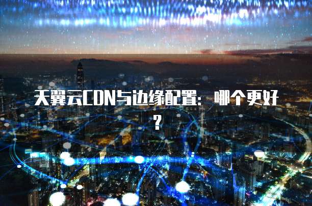 天翼云CDN与边缘配置：哪个更好？