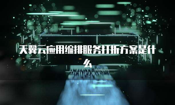 天翼云应用编排服务打折方案是什么