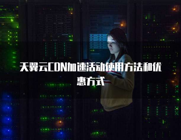 天翼云CDN加速活动使用方法和优惠方式