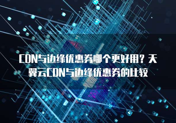 CDN与边缘优惠券哪个更好用?天翼云CDN与边缘优惠券的比较