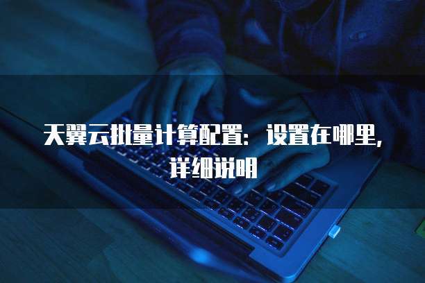 天翼云批量计算配置：设置在哪里，详细说明