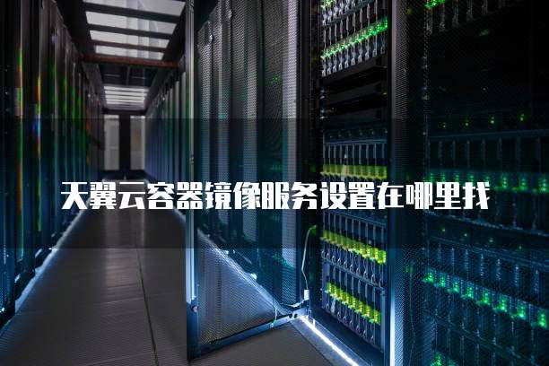 天翼云容器镜像服务设置在哪里找
