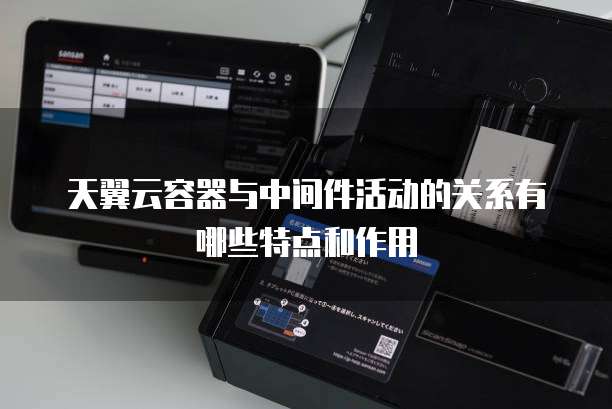 天翼云容器与中间件活动的关系有哪些特点和作用