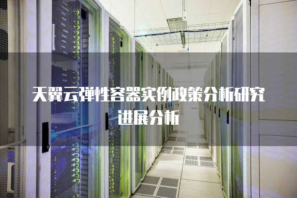 天翼云弹性容器实例政策分析研究进展分析