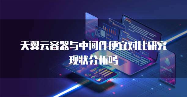天翼云容器与中间件便宜对比研究现状分析吗