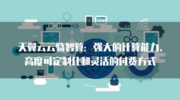 天翼云云骁智算:强大的计算能力、高度可定制化和灵活的付费方式