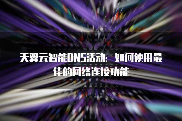 天翼云智能DNS活动:如何使用最佳的网络连接功能