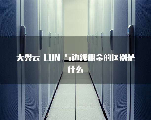 天翼云 CDN 与边缘佣金的区别是什么