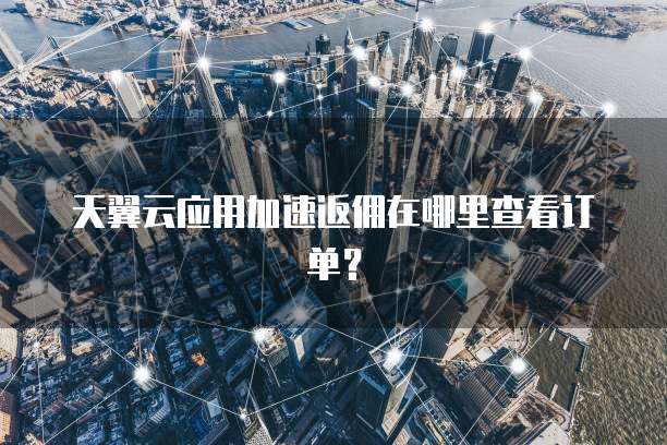 天翼云应用加速返佣在哪里查看订单?