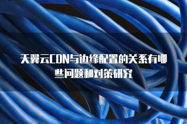 天翼云CDN与边缘配置的关系有哪些问题和对策研究