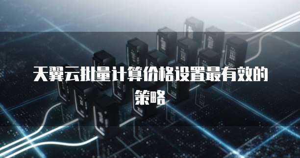 天翼云批量计算价格设置最有效的策略