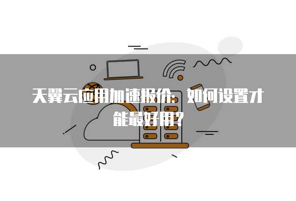 天翼云应用加速报价:如何设置才能最好用?