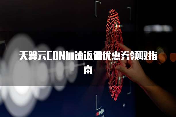 天翼云CDN加速返佣优惠券领取指南
