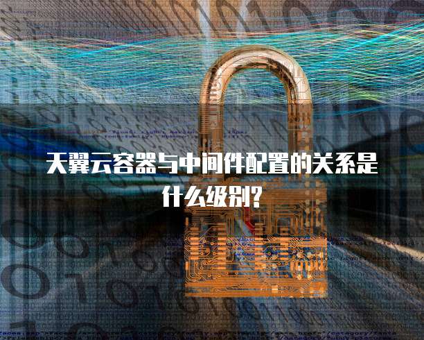 天翼云容器与中间件配置的关系是什么级别?