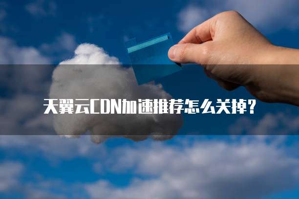 天翼云CDN加速推荐怎么关掉？