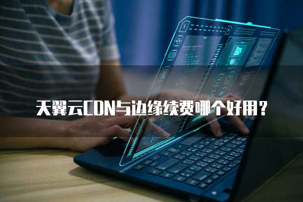 天翼云CDN与边缘续费哪个好用？