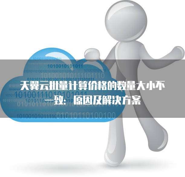 天翼云批量计算价格的数量大小不一致：原因及解决方案