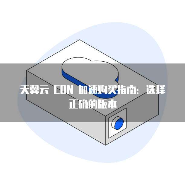 天翼云 CDN 加速购买指南：选择正确的版本